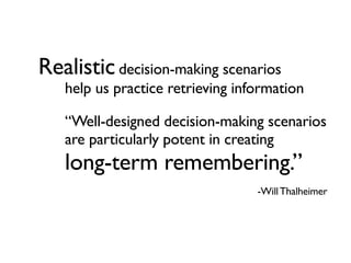 Realistic decision-making scenarios
   help us practice retrieving information

   “Well-designed decision-making scenarios
   are particularly potent in creating
   long-term remembering.”
                                  -Will Thalheimer
 