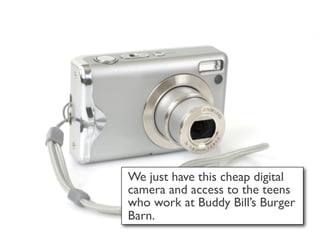 We just have this cheap digital
camera and access to the teens
who work at Buddy Bill’s Burger
Barn.
 