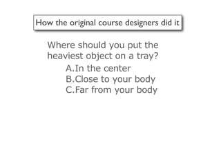How the original course designers did it

   Where should you put the
   heaviest object on a tray?
       A.In the center
       B.Close to your body
       C.Far from your body
 