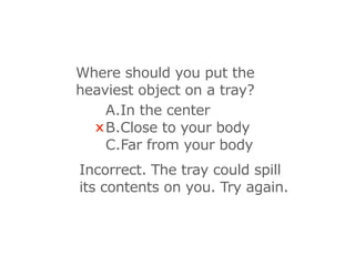 Where should you put the
heaviest object on a tray?
    A.In the center
  x B.Close to your body
    C.Far from your body
Incorrect. The tray could spill
its contents on you. Try again.
 