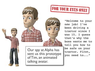 “Welcome to your
                         new job! I’ve
                         been driving a
                         tractor since I
                         was 15. I guess
                         that’s why the
                         boss wants me to
                         tell you how to
                         be safe on your
Our spy at Alpha has     tractor. First,
sent us this prototype   you need to...”
of Tim, an animated
talking avatar.
 