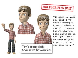 “Welcome to your
                        new job! I’ve
                        been driving a
                        tractor since I
                        was 15. I guess
                        that’s why the
                        boss wants me to
                        tell you how to
                        be safe on your
                        tractor. First,
                        you need to...”
Tim’s pretty slick!
Should we be worried?
 