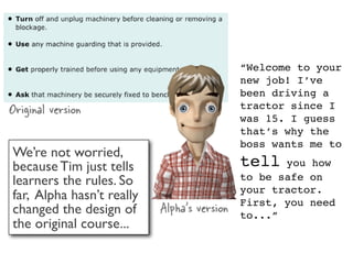 “Welcome to your
                                             new job! I’ve
                                             been driving a
Original version                             tractor since I
                                             was 15. I guess
                                             that’s why the
                                             boss wants me to
We’re not worried,
because Tim just tells                       tell   you how
learners the rules. So                       to be safe on
                                             your tractor.
far, Alpha hasn’t really
changed the design of      Alpha’s version   First, you need
                                             to...”
the original course...
 