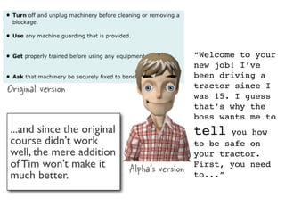 “Welcome to your
                                              new job! I’ve
                                              been driving a
Original version                              tractor since I
                                              was 15. I guess
                                              that’s why the
                                              boss wants me to
...and since the original                     tell   you how
course didn’t work                            to be safe on
well, the mere addition                       your tractor.
of Tim won’t make it        Alpha’s version   First, you need
much better.                                  to...”
 
