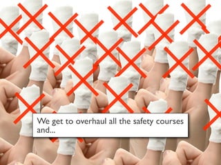We get to overhaul all the safety courses
and...
 
