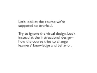 Let’s look at the course we’re
supposed to overhaul.

Try to ignore the visual design. Look
instead at the instructional design--
how the course tries to change
learners’ knowledge and behavior.
 
