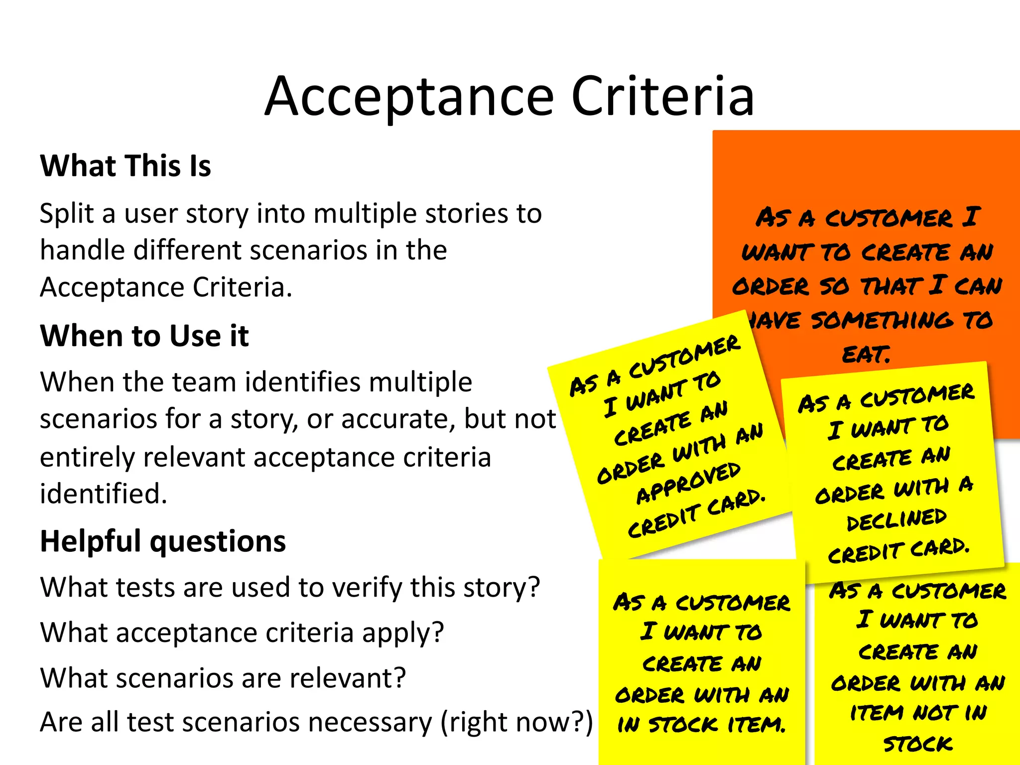 As a customer
I want to
create an
order with an
item not in
stock
Acceptance Criteria
What This Is
Split a user story into multiple stories to
handle different scenarios in the
Acceptance Criteria.
When to Use it
When the team identifies multiple
scenarios for a story, or accurate, but not
entirely relevant acceptance criteria
identified.
Helpful questions
What tests are used to verify this story?
What acceptance criteria apply?
What scenarios are relevant?
Are all test scenarios necessary (right now?)
As a customer I
want to create an
order so that I can
have something to
eat.
As a customer
I want to
create an
order with an
approved
credit card.
As a customer
I want to
create an
order with a
declined
credit card.
As a customer
I want to
create an
order with an
in stock item.
 