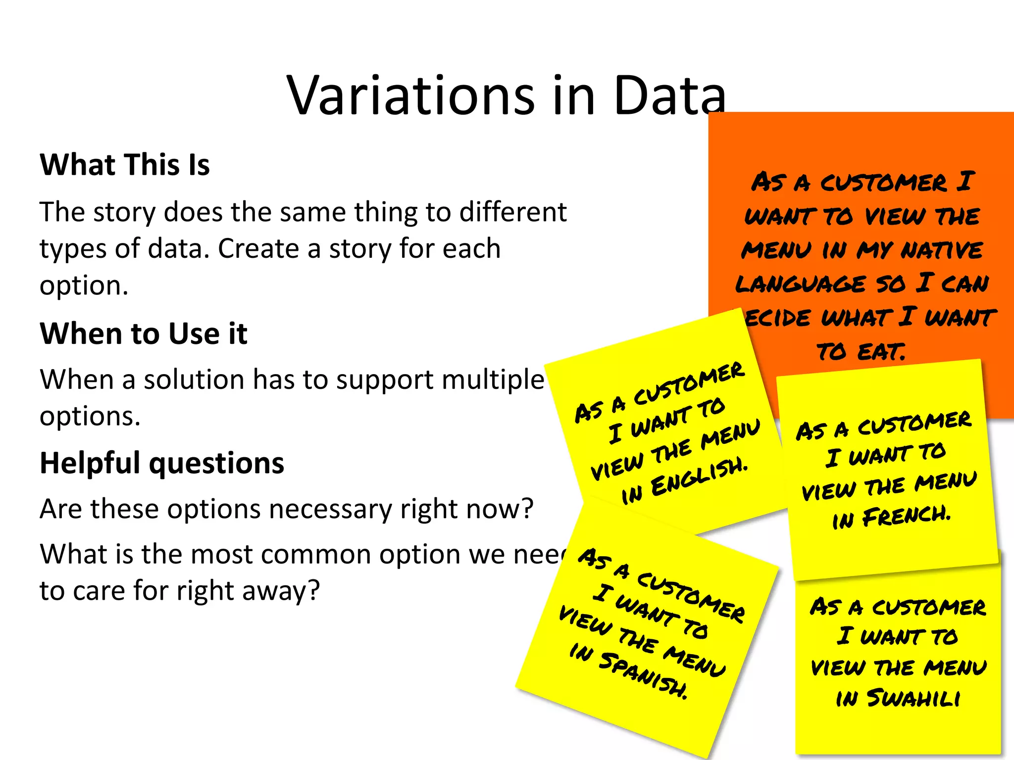 As a customer
I want to
view the menu
in Swahili
Variations in Data
What This Is
The story does the same thing to different
types of data. Create a story for each
option.
When to Use it
When a solution has to support multiple
options.
Helpful questions
Are these options necessary right now?
What is the most common option we need
to care for right away?
As a customer I
want to view the
menu in my native
language so I can
decide what I want
to eat.
As a customer
I want to
view the menu
in English.
As a customer
I want to
view the menu
in French.
As a customer
I want to
view the menu
in Spanish.
 