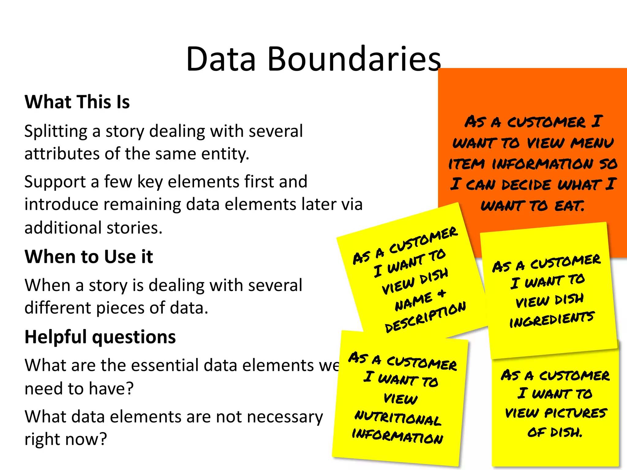 As a customer
I want to
view pictures
of dish.
Data Boundaries
What This Is
Splitting a story dealing with several
attributes of the same entity.
Support a few key elements first and
introduce remaining data elements later via
additional stories.
When to Use it
When a story is dealing with several
different pieces of data.
Helpful questions
What are the essential data elements we
need to have?
What data elements are not necessary
right now?
As a customer I
want to view menu
item information so
I can decide what I
want to eat.
As a customer
I want to
view dish
name &
description
As a customer
I want to
view dish
ingredients
As a customer
I want to
view
nutritional
information
 