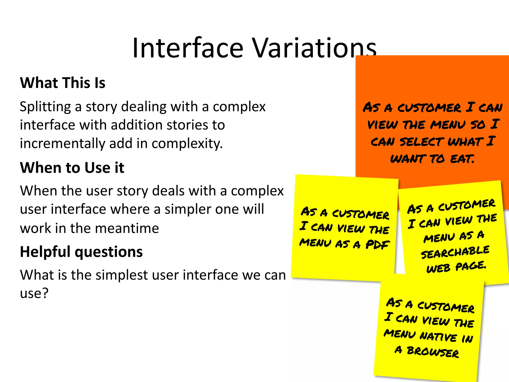 Interface Variations
What This Is
Splitting a story dealing with a complex
interface with addition stories to
incrementally add in complexity.
When to Use it
When the user story deals with a complex
user interface where a simpler one will
work in the meantime
Helpful questions
What is the simplest user interface we can
use?
As a customer I can
view the menu so I
can select what I
want to eat.
As a customer
I can view the
menu as a PDF
As a customer
I can view the
menu as a
searchable
web page.
As a customer
I can view the
menu native in
a browser
 