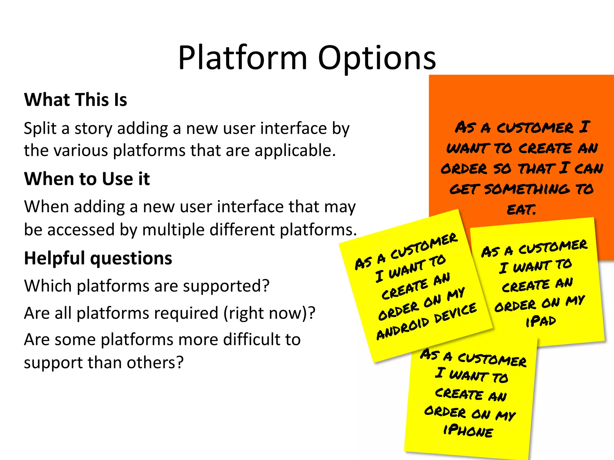 Platform Options
What This Is
Split a story adding a new user interface by
the various platforms that are applicable.
When to Use it
When adding a new user interface that may
be accessed by multiple different platforms.
Helpful questions
Which platforms are supported?
Are all platforms required (right now)?
Are some platforms more difficult to
support than others?
As a customer I
want to create an
order so that I can
get something to
eat.
As a customer
I want to
create an
order on my
iPad
As a customer
I want to
create an
order on my
iPhone
As a customer
I want to
create an
order on my
android device
 