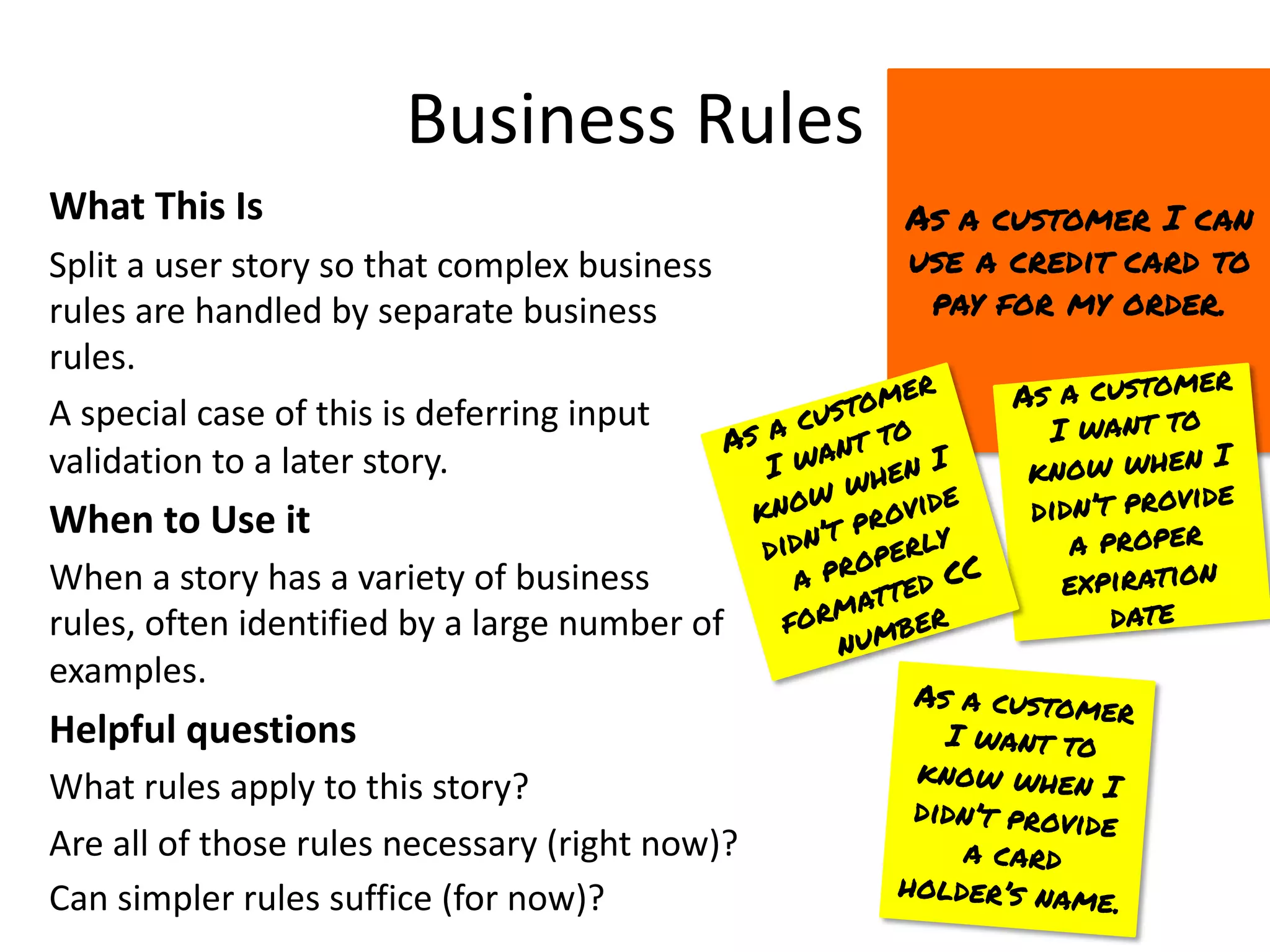 Business Rules
What This Is
Split a user story so that complex business
rules are handled by separate business
rules.
A special case of this is deferring input
validation to a later story.
When to Use it
When a story has a variety of business
rules, often identified by a large number of
examples.
Helpful questions
What rules apply to this story?
Are all of those rules necessary (right now)?
Can simpler rules suffice (for now)?
As a customer I can
use a credit card to
pay for my order.
As a customer
I want to
know when I
didn’t provide
a proper
expiration
date
As a customer
I want to
know when I
didn’t provide
a card
holder’s name.
As a customer
I want to
know when I
didn’t provide
a properly
formatted CC
number
 
