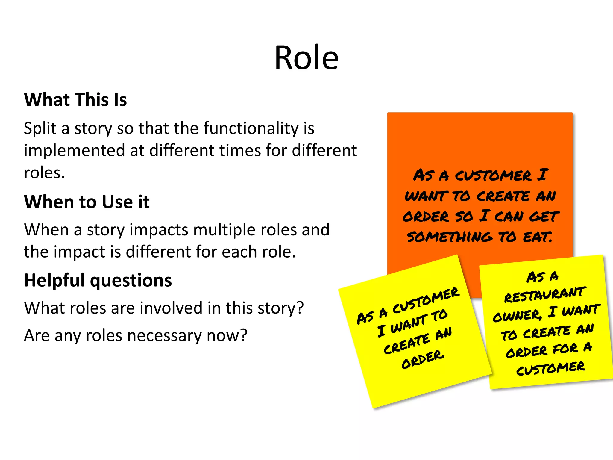 Role
What This Is
Split a story so that the functionality is
implemented at different times for different
roles.
When to Use it
When a story impacts multiple roles and
the impact is different for each role.
Helpful questions
What roles are involved in this story?
Are any roles necessary now?
As a customer I
want to create an
order so I can get
something to eat.
As a
restaurant
owner, I want
to create an
order for a
customer
As a customer
I want to
create an
order.
 