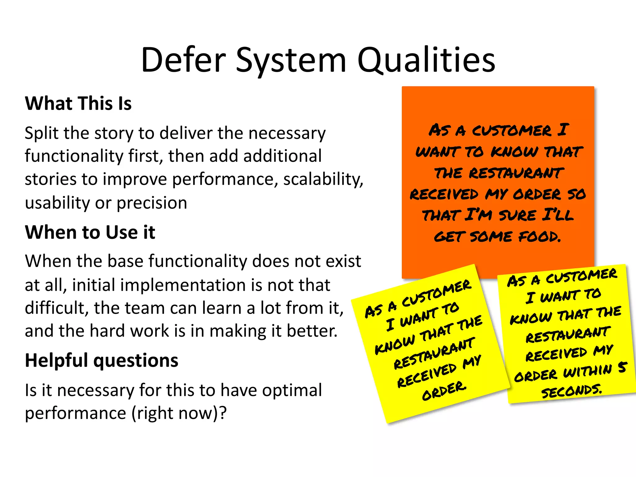 Defer System Qualities
What This Is
Split the story to deliver the necessary
functionality first, then add additional
stories to improve performance, scalability,
usability or precision
When to Use it
When the base functionality does not exist
at all, initial implementation is not that
difficult, the team can learn a lot from it,
and the hard work is in making it better.
Helpful questions
Is it necessary for this to have optimal
performance (right now)?
As a customer I
want to know that
the restaurant
received my order so
that I’m sure I’ll
get some food.
As a customer
I want to
know that the
restaurant
received my
order within 5
seconds.
As a customer
I want to
know that the
restaurant
received my
order.
 