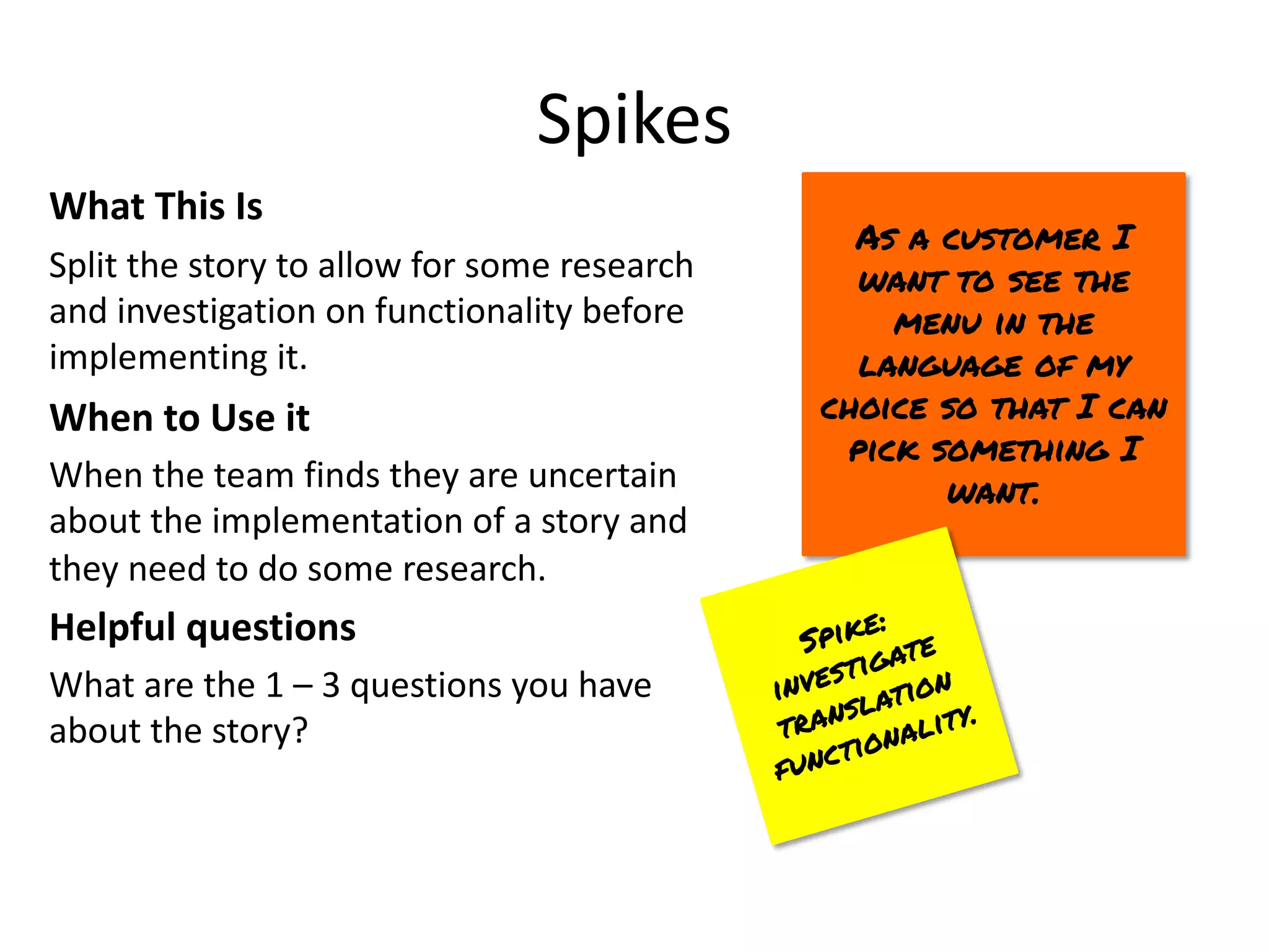 Spikes
What This Is
Split the story to allow for some research
and investigation on functionality before
implementing it.
When to Use it
When the team finds they are uncertain
about the implementation of a story and
they need to do some research.
Helpful questions
What are the 1 – 3 questions you have
about the story?
As a customer I
want to see the
menu in the
language of my
choice so that I can
pick something I
want.
Spike:
investigate
translation
functionality.
 