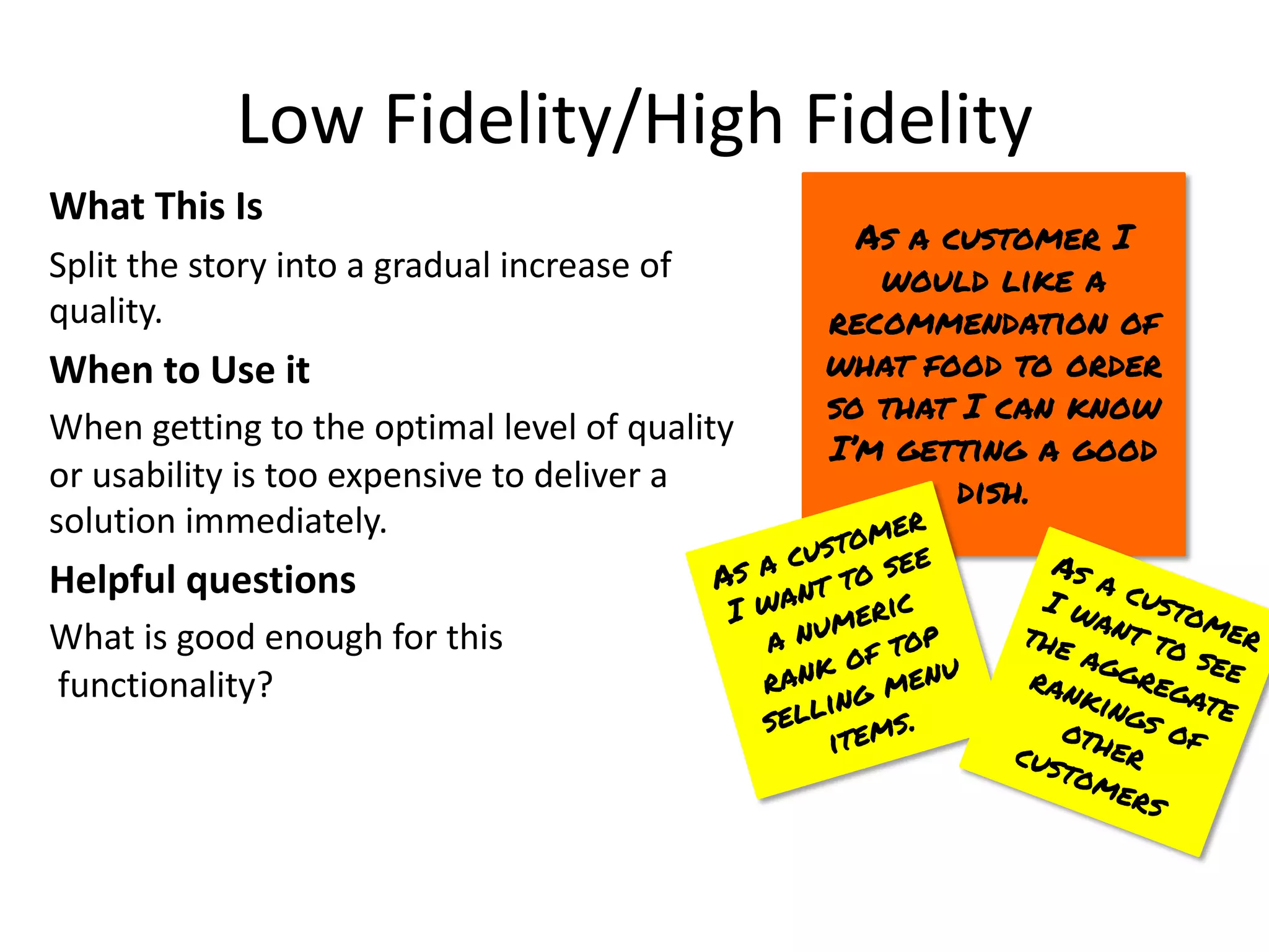 Low Fidelity/High Fidelity
What This Is
Split the story into a gradual increase of
quality.
When to Use it
When getting to the optimal level of quality
or usability is too expensive to deliver a
solution immediately.
Helpful questions
What is good enough for this
functionality?
As a customer I
would like a
recommendation of
what food to order
so that I can know
I’m getting a good
dish.
As a customer
I want to see
a numeric
rank of top
selling menu
items.
As a customer
I want to see
the aggregate
rankings of
other
customers
 