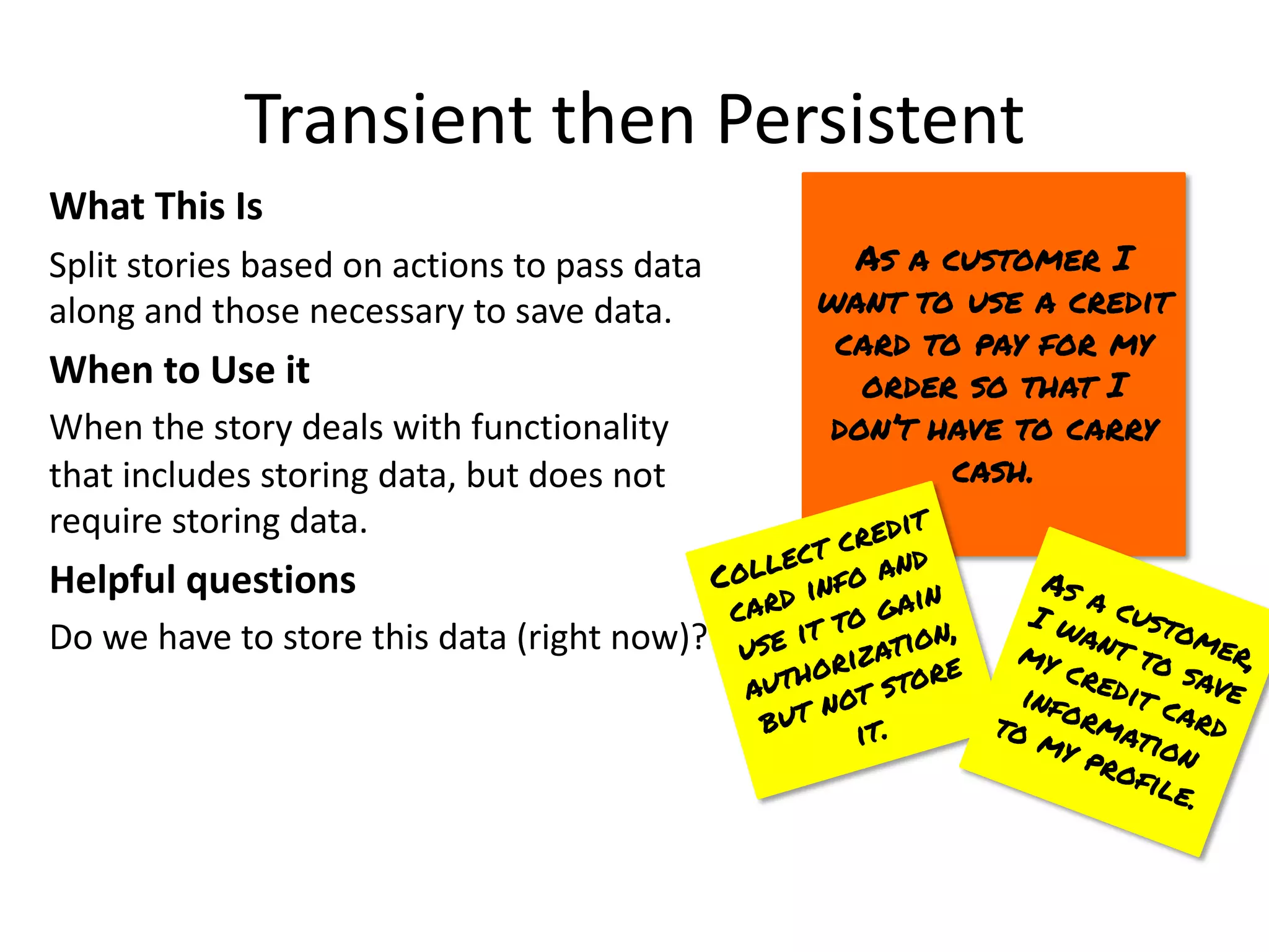 Transient then Persistent
What This Is
Split stories based on actions to pass data
along and those necessary to save data.
When to Use it
When the story deals with functionality
that includes storing data, but does not
require storing data.
Helpful questions
Do we have to store this data (right now)?
As a customer I
want to use a credit
card to pay for my
order so that I
don’t have to carry
cash.
Collect credit
card info and
use it to gain
authorization,
but not store
it.
As a customer,
I want to save
my credit card
information
to my profile.
 