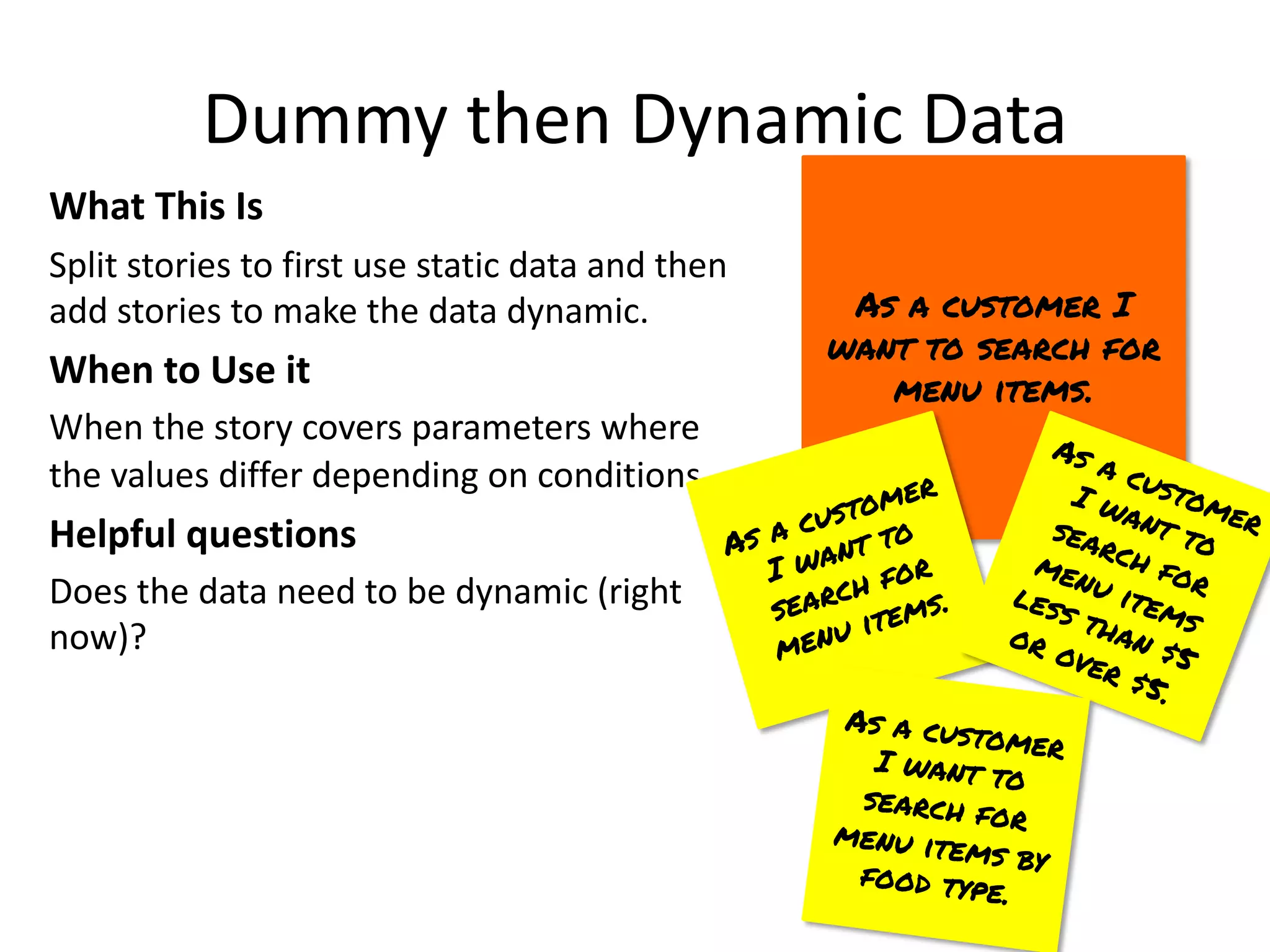 Dummy then Dynamic Data
What This Is
Split stories to first use static data and then
add stories to make the data dynamic.
When to Use it
When the story covers parameters where
the values differ depending on conditions.
Helpful questions
Does the data need to be dynamic (right
now)?
As a customer I
want to search for
menu items.
As a customer
I want to
search for
menu items.
As a customer
I want to
search for
menu items
less than $5
or over $5.
As a customer
I want to
search for
menu items by
food type.
 