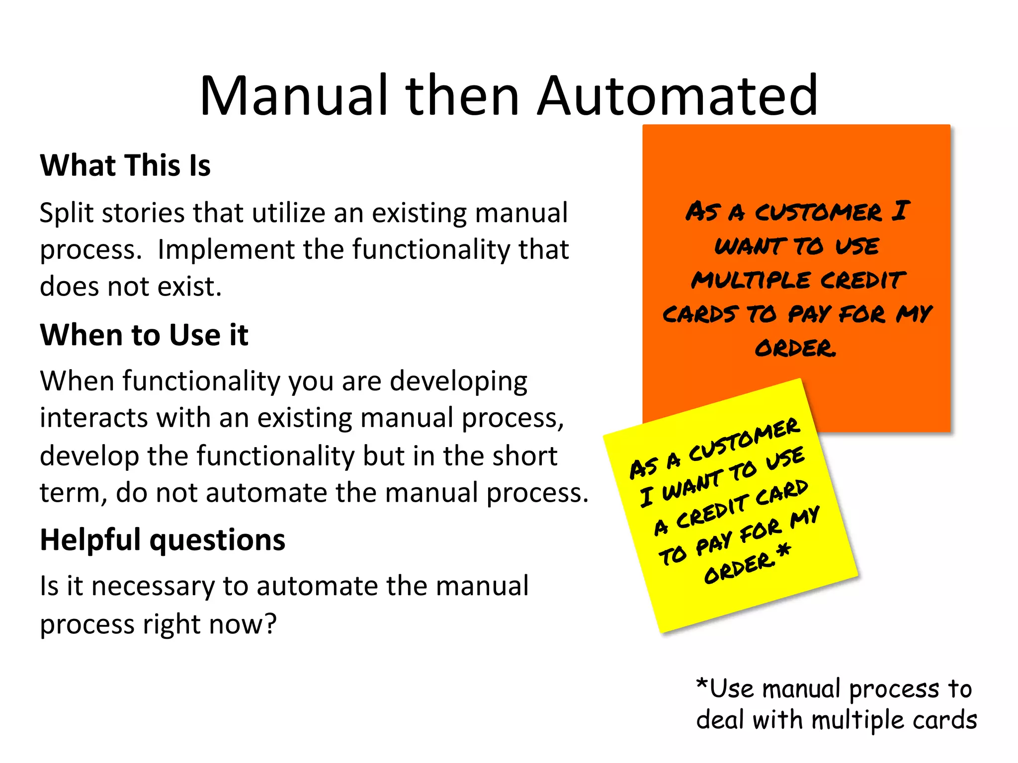 Manual then Automated
What This Is
Split stories that utilize an existing manual
process. Implement the functionality that
does not exist.
When to Use it
When functionality you are developing
interacts with an existing manual process,
develop the functionality but in the short
term, do not automate the manual process.
Helpful questions
Is it necessary to automate the manual
process right now?
As a customer I
want to use
multiple credit
cards to pay for my
order.
As a customer
I want to use
a credit card
to pay for my
order.*
*Use manual process to
deal with multiple cards
 