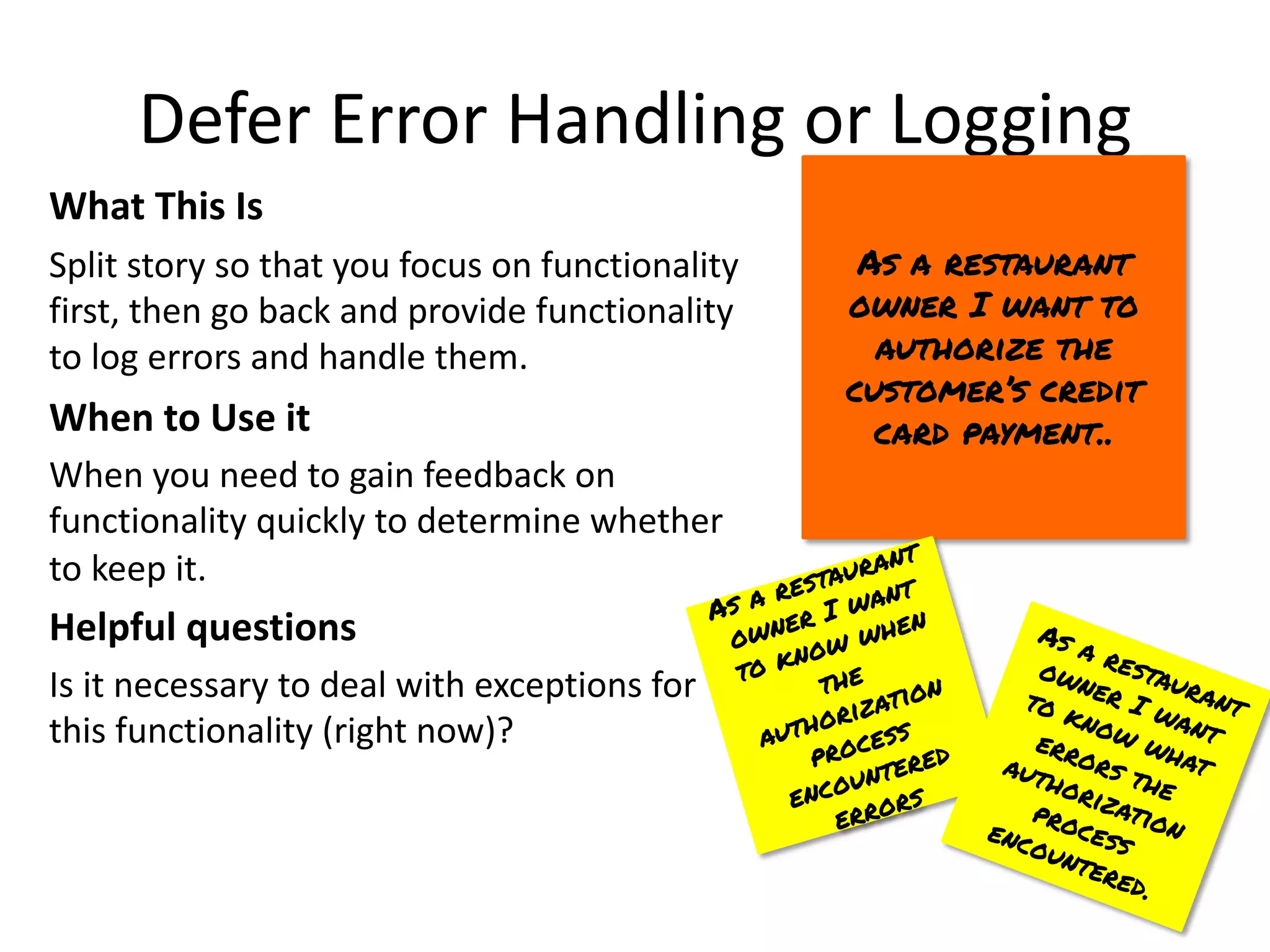 Defer Error Handling or Logging
What This Is
Split story so that you focus on functionality
first, then go back and provide functionality
to log errors and handle them.
When to Use it
When you need to gain feedback on
functionality quickly to determine whether
to keep it.
Helpful questions
Is it necessary to deal with exceptions for
this functionality (right now)?
As a restaurant
owner I want to
authorize the
customer’s credit
card payment..
As a restaurant
owner I want
to know when
the
authorization
process
encountered
errors
As a restaurant
owner I want
to know what
errors the
authorization
process
encountered.
 