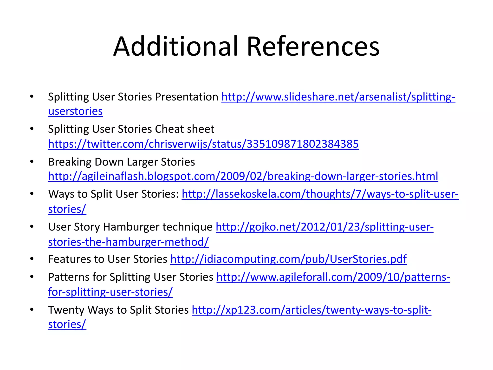 Additional References
• Splitting User Stories Presentation http://www.slideshare.net/arsenalist/splitting-
userstories
• Splitting User Stories Cheat sheet
https://twitter.com/chrisverwijs/status/335109871802384385
• Breaking Down Larger Stories
http://agileinaflash.blogspot.com/2009/02/breaking-down-larger-stories.html
• Ways to Split User Stories: http://lassekoskela.com/thoughts/7/ways-to-split-user-
stories/
• User Story Hamburger technique http://gojko.net/2012/01/23/splitting-user-
stories-the-hamburger-method/
• Features to User Stories http://idiacomputing.com/pub/UserStories.pdf
• Patterns for Splitting User Stories http://www.agileforall.com/2009/10/patterns-
for-splitting-user-stories/
• Twenty Ways to Split Stories http://xp123.com/articles/twenty-ways-to-split-
stories/
 