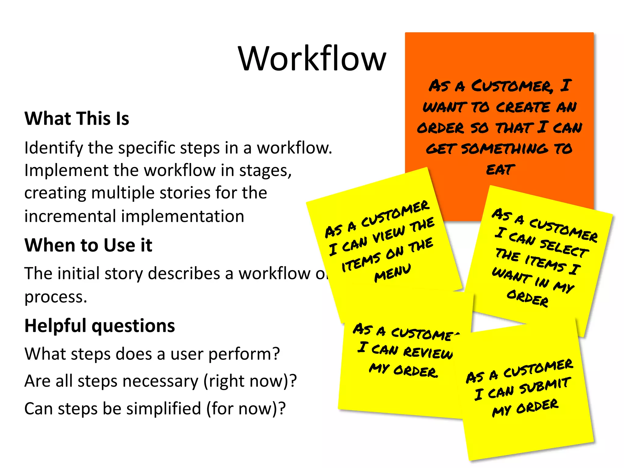 Workflow
What This Is
Identify the specific steps in a workflow.
Implement the workflow in stages,
creating multiple stories for the
incremental implementation
When to Use it
The initial story describes a workflow or
process.
Helpful questions
What steps does a user perform?
Are all steps necessary (right now)?
Can steps be simplified (for now)?
As a Customer, I
want to create an
order so that I can
get something to
eat
As a customer
I can view the
items on the
menu
As a customer
I can select
the items I
want in my
order
As a customer
I can review
my order. As a customer
I can submit
my order
 