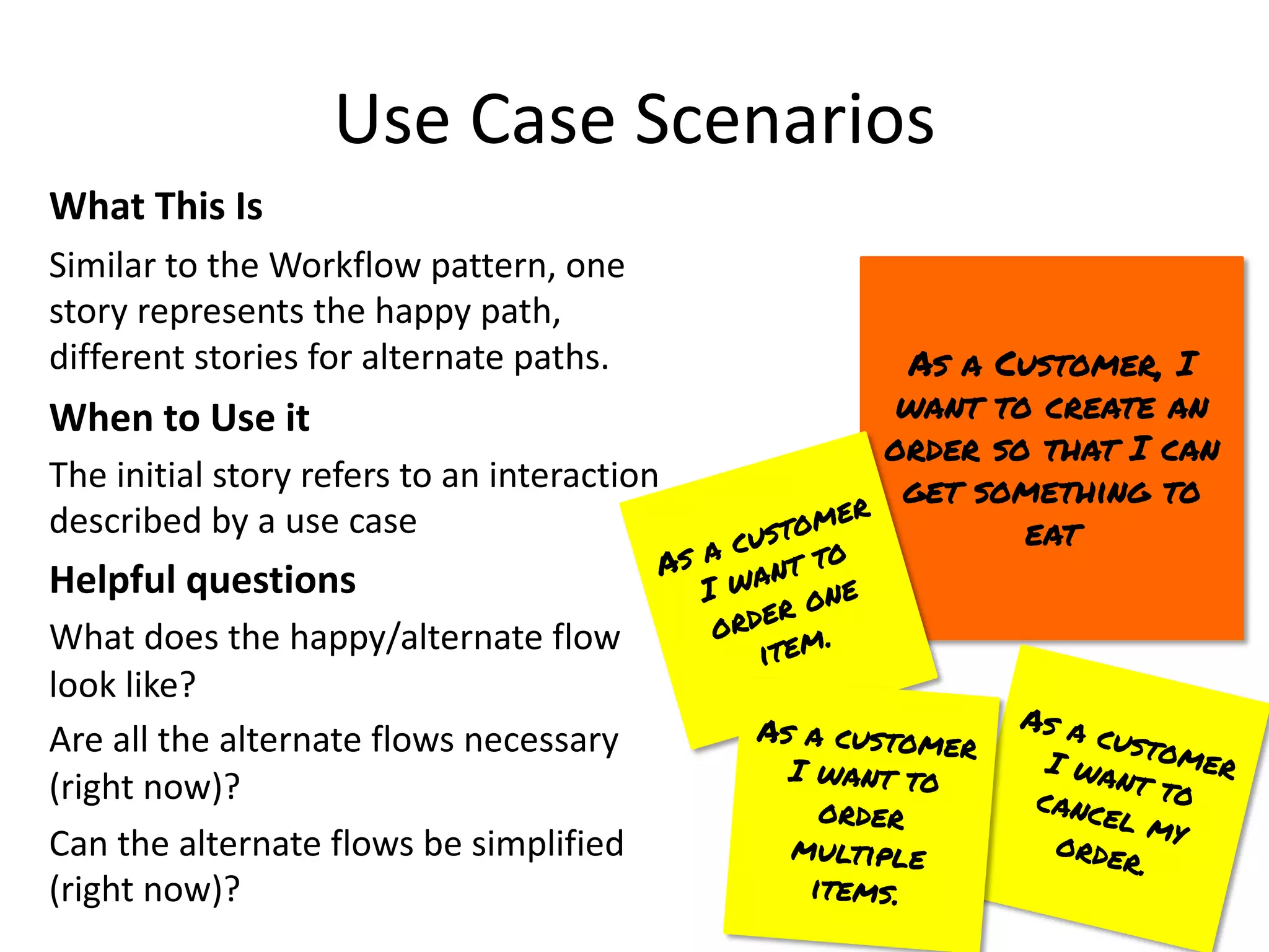 Use Case Scenarios
What This Is
Similar to the Workflow pattern, one
story represents the happy path,
different stories for alternate paths.
When to Use it
The initial story refers to an interaction
described by a use case
Helpful questions
What does the happy/alternate flow
look like?
Are all the alternate flows necessary
(right now)?
Can the alternate flows be simplified
(right now)?
As a Customer, I
want to create an
order so that I can
get something to
eat
As a customer
I want to
order one
item.
As a customer
I want to
cancel my
order.
As a customer
I want to
order
multiple
items.
 