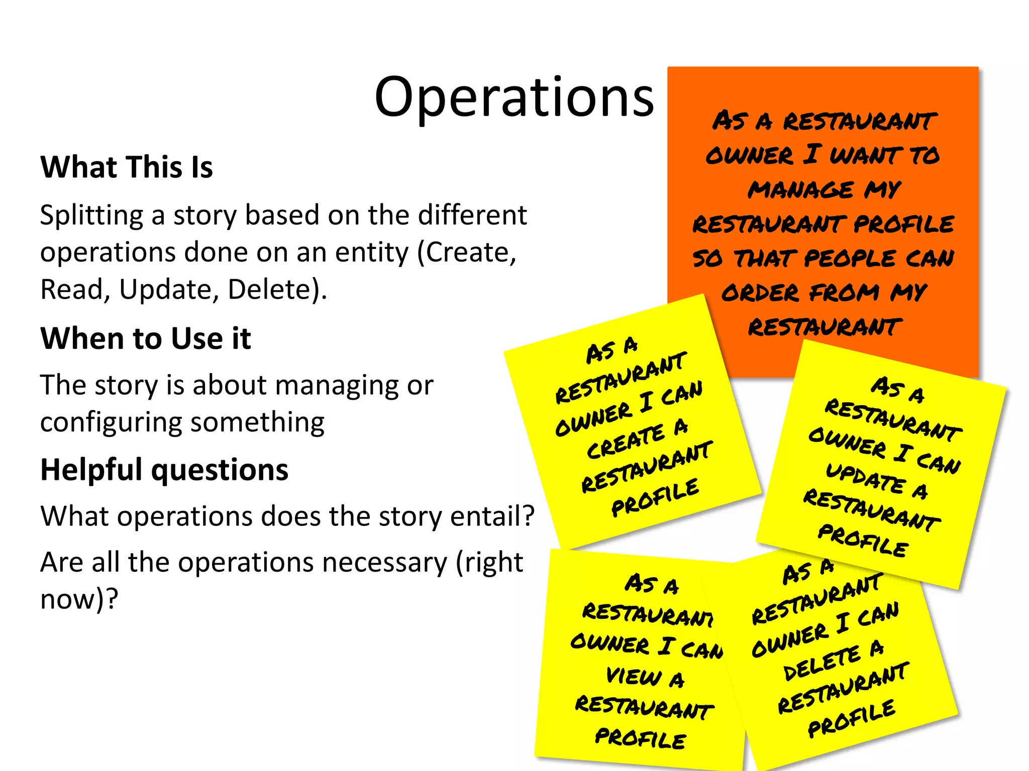 Operations
What This Is
Splitting a story based on the different
operations done on an entity (Create,
Read, Update, Delete).
When to Use it
The story is about managing or
configuring something
Helpful questions
What operations does the story entail?
Are all the operations necessary (right
now)?
As a restaurant
owner I want to
manage my
restaurant profile
so that people can
order from my
restaurant
As a
restaurant
owner I can
create a
restaurant
profile
As a
restaurant
owner I can
view a
restaurant
profile
As a
restaurant
owner I can
delete a
restaurant
profile
As a
restaurant
owner I can
update a
restaurant
profile
 