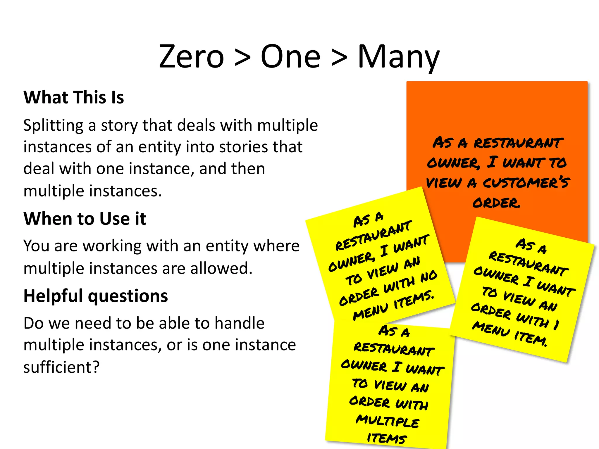 Zero > One > Many
What This Is
Splitting a story that deals with multiple
instances of an entity into stories that
deal with one instance, and then
multiple instances.
When to Use it
You are working with an entity where
multiple instances are allowed.
Helpful questions
Do we need to be able to handle
multiple instances, or is one instance
sufficient?
As a restaurant
owner, I want to
view a customer’s
order.
As a
restaurant
owner, I want
to view an
order with no
menu items.
As a
restaurant
owner I want
to view an
order with
multiple
items
As a
restaurant
owner I want
to view an
order with 1
menu item.
 