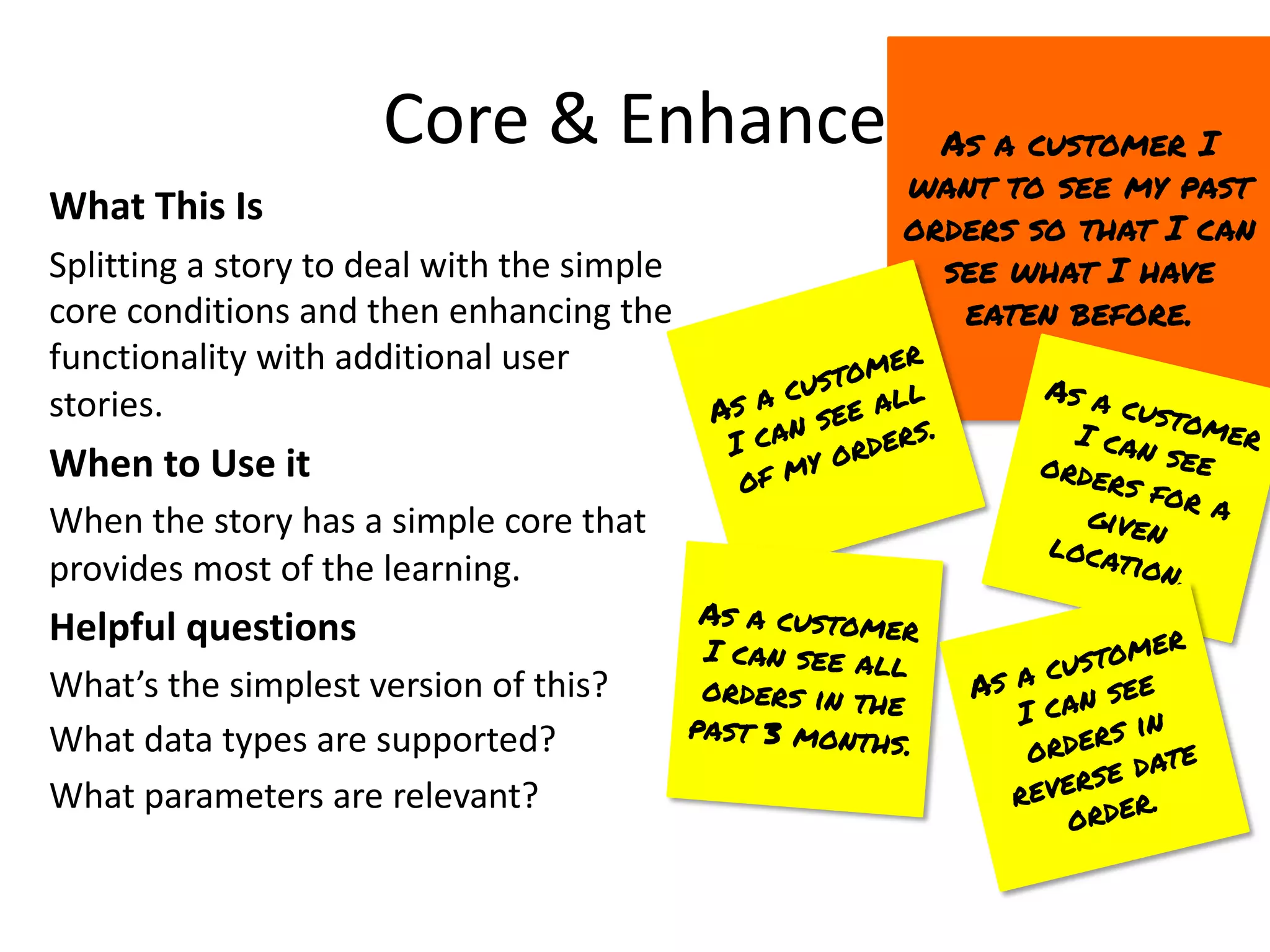 Core & Enhance
What This Is
Splitting a story to deal with the simple
core conditions and then enhancing the
functionality with additional user
stories.
When to Use it
When the story has a simple core that
provides most of the learning.
Helpful questions
What’s the simplest version of this?
What data types are supported?
What parameters are relevant?
As a customer I
want to see my past
orders so that I can
see what I have
eaten before.
As a customer
I can see all
of my orders.
As a customer
I can see all
orders in the
past 3 months.
As a customer
I can see
orders for a
given
location.
As a customer
I can see
orders in
reverse date
order.
 