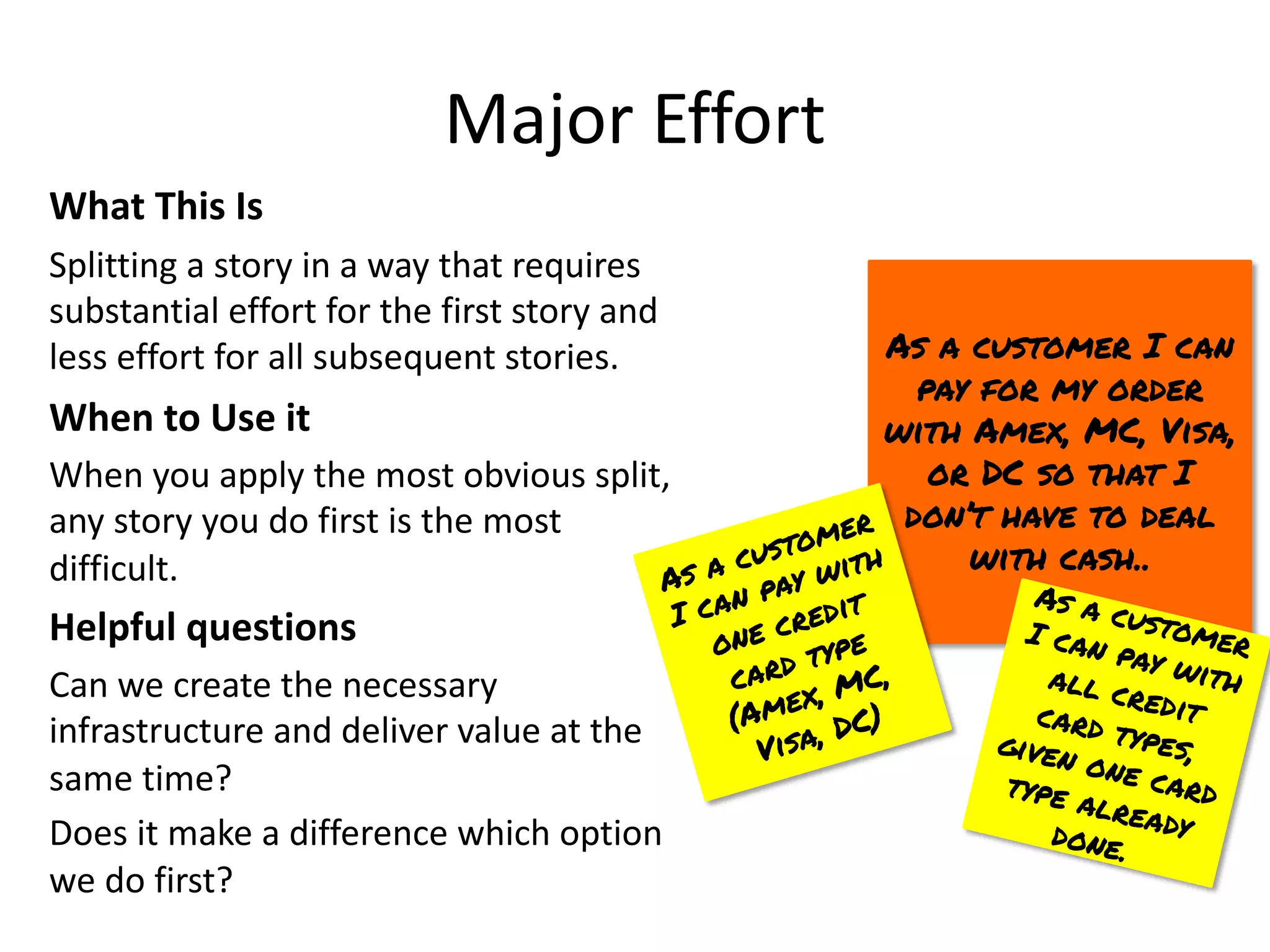 Major Effort
What This Is
Splitting a story in a way that requires
substantial effort for the first story and
less effort for all subsequent stories.
When to Use it
When you apply the most obvious split,
any story you do first is the most
difficult.
Helpful questions
Can we create the necessary
infrastructure and deliver value at the
same time?
Does it make a difference which option
we do first?
As a customer I can
pay for my order
with Amex, MC, Visa,
or DC so that I
don’t have to deal
with cash..
As a customer
I can pay with
one credit
card type
(Amex, MC,
Visa, DC)
As a customer
I can pay with
all credit
card types,
given one card
type already
done.
 