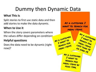 Dummy then Dynamic Data
What This Is
Split stories to first use static data and then
add stories to make the data dynamic.
When to Use it
When the story covers parameters where
the values differ depending on conditions.
Helpful questions
Does the data need to be dynamic (right
now)?
As a customer I
want to search for
menu items.
As a customer
I want to
search for
menu items.
As a customer
I want to
search for
menu items
less than $5
or over $5.
As a customer
I want to
search for
menu items by
food type.
 