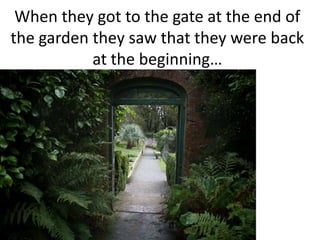 When they got to the gate at the end of the garden they saw that they were back at the beginning…