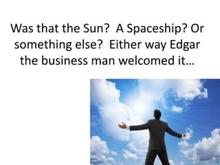 Was that the Sun?  A Spaceship? Or something else?  Either way Edgar the business man welcomed it… 