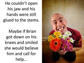 He couldn’t open his jaw and his hands were still glued to the stems.  Maybe if Brian got down on his knees and smiled she would believe him and call for help…