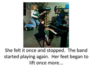 She felt it once and stopped.  The band started playing again.  Her feet began to lift once more...