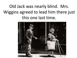 Old Jack was nearly blind.  Mrs. Wiggins agreed to lead him there just this one last time.