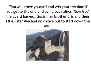 “You will prove yourself and win your freedom if you get to the end and come back alive.  Now Go.” the guard barked.  Susie, her brother Eric and their little sister Ava had no choice but to start down the wall.