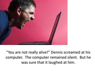 “You are not really alive!” Dennis screamed at his computer.  The computer remained silent.  But he was sure that it laughed at him.