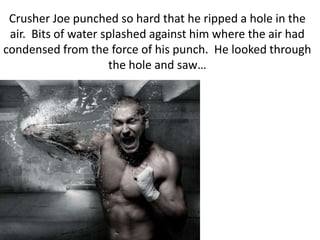Crusher Joe punched so hard that he ripped a hole in the air.  Bits of water splashed against him where the air had condensed from the force of his punch.  He looked through the hole and saw…