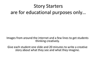 Story Startersare for educational purposes only…Images from around the internet and a few lines to get students thinking creatively.Give each student one slide and 20 minutes to write a creative story about what they see and what they imagine.