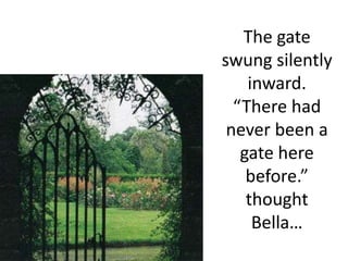 The gate swung silently inward.  “There had never been a gate here before.” thought Bella…