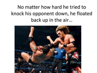 No matter how hard he tried to knock his opponent down, he floated back up in the air…