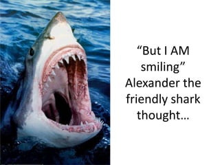 “But I AM smiling” Alexander the friendly shark thought…