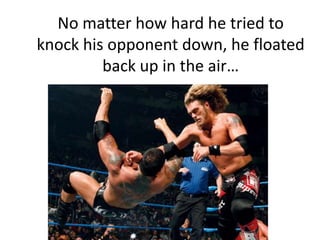 No matter how hard he tried to knock his opponent down, he floated back up in the air…<br />
