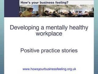 Developing a mentally healthy workplace Positive practice stories www.howsyourbusinessfeeling.org.uk   How’s your business feeling? 