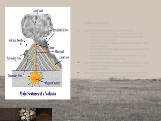 IGNEOUS ROCKS:
• Igneous means made from fire or heat.
When volcanoes erupt and the liquid rock
comes up to the earth's surface, then new
igneous rock is made.
When the rock is liquid & inside the earth, it is
called magma.
When the magma gets hard inside the crust, it
turns into granite.
Most mountains are made of granite. It cools
very slowly and is very hard.
• Sometimes the ash produced during eruption mixes
with the magma to form various forms of
igneous rocks.
• When the magma gets up to the surface and flows
out, like what happens when a volcano erupts,
then the liquid is called lava.
Lava flows down the sides of the volcano.
• Igneous rocks form when molten lava (magma) cools
and turn to solid rock.
• The magma comes from the Earth’s core which is
molten rock .
The core makes up about 30% of the Total
Earth Mass (31.5%).
9
 