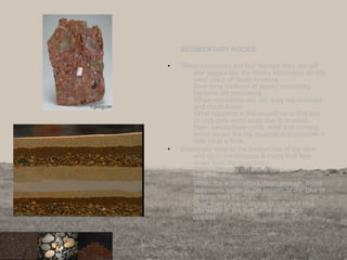 SEDIMENTARY ROCKS:
• When mountains are first formed, they are tall
and jagged like the Rocky Mountains on the
west coast of North America.
Over time (millions of years) mountains
become old mountains.
When mountains are old, they are rounded
and much lower.
What happens in the meantime is that lots
of rock gets worn away due to erosion.
Rain, freeze/thaw cycle, wind and running
water cause the big mountains to crumble a
little bit at a time.
• Eventually most of the broken bits of the rock
end up in the streams & rivers that flow
down from the mountains.
These little bits of rock & sand are
called sediments.
When the water slows down enough, these
sediments settle to the bottom of the lake or
oceans they run into.
Over many years, layers of different rock
bits settle at the bottom of lakes and
oceans.
10
 