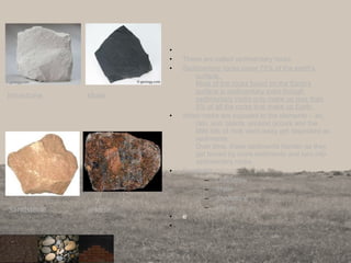 •
• These are called sedimentary rocks.
• Sedimentary rocks cover 75% of the earth’s
surface.
Most of the rocks found on the Earth’s
surface is sedimentary even though
sedimentary rocks only make up less than
5% of all the rocks that make up Earth.
• When rocks are exposed to the elements – air,
rain, sun, plants, erosion occurs and the
little bits of rock worn away get deposited as
sediments.
Over time, these sediments harden as they
get buried by more sediments and turn into
sedimentary rocks.
• Examples
– Limestone
– Shale
– Sandstone
– arkose
• e
•
11
limestone shale
Sandstone arkose
 