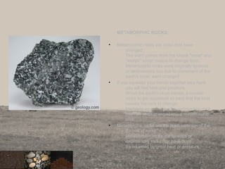 METAMORPHIC ROCKS:
• Metamorphic rocks are rocks that have
changed.
The word comes from the Greek "meta" and
"morph" which means to change form.
Metamorphic rocks were originally igneous
or sedimentary, but due to movement of the
earth's crust, were changed.
• If you squeeze your hands together very hard,
you will feel heat and pressure.
When the earth's crust moves, it causes
rocks to get squeezed so hard that the heat
causes the rock to change.
Marble is an example of a sedimentary rock
that has been changed into a metamorphic
rock.
• Metamorphic rocks are the least common of the
3 kinds of rocks.
Metamorphic rocks are igneous or
sedimentary rocks that have been
transformed by great heat or pressure.
12
 